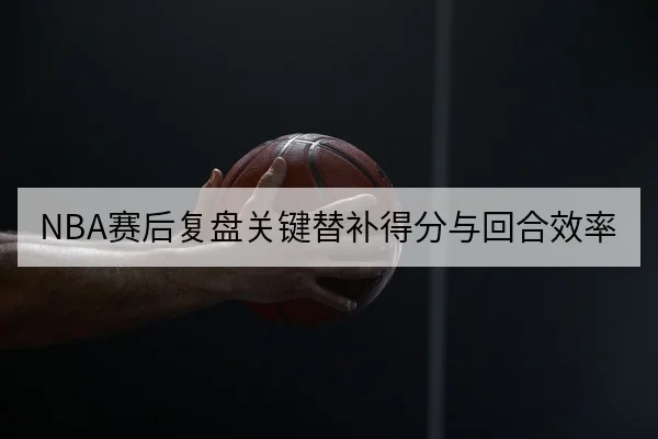 NBA赛后复盘关键替补得分与回合效率